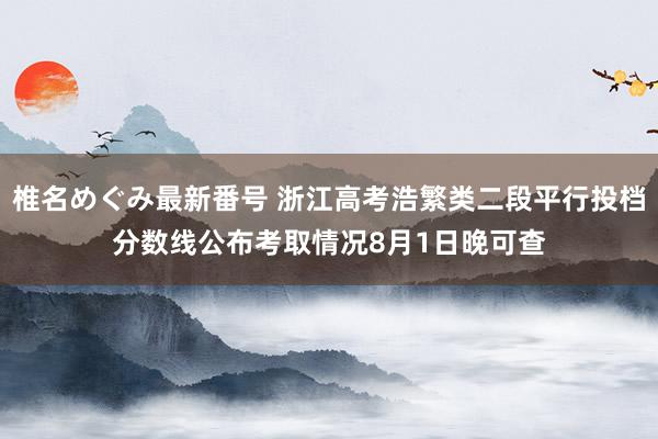 椎名めぐみ最新番号 浙江高考浩繁类二段平行投档分数线公布　考取情况8月1日晚可查