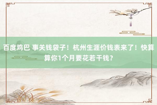 百度鸡巴 事关钱袋子！杭州生涯价钱表来了！快算算你1个月要花若干钱？