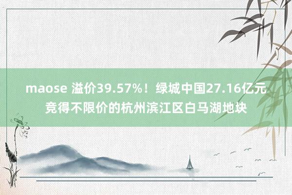 maose 溢价39.57%！绿城中国27.16亿元竞得不限价的杭州滨江区白马湖地块