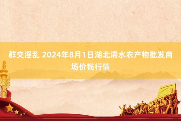 群交淫乱 2024年8月1日湖北浠水农产物批发商场价钱行情