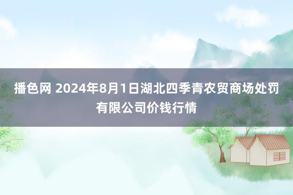 播色网 2024年8月1日湖北四季青农贸商场处罚有限公司价钱行情