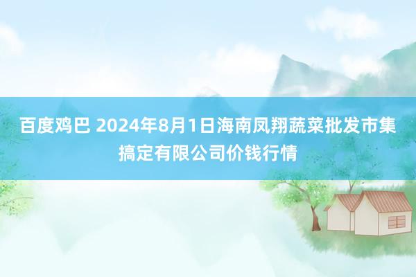 百度鸡巴 2024年8月1日海南凤翔蔬菜批发市集搞定有限公司价钱行情