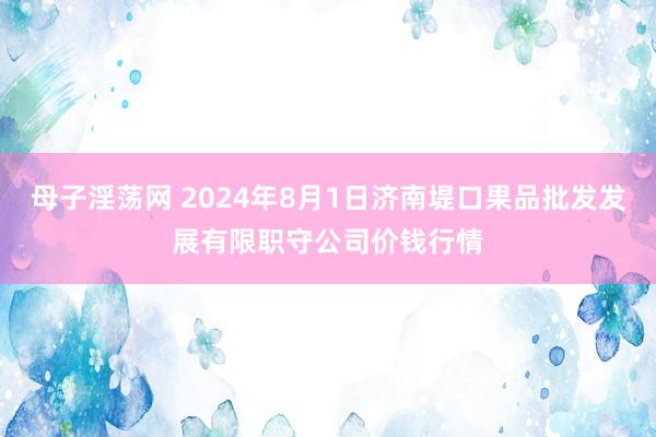 母子淫荡网 2024年8月1日济南堤口果品批发发展有限职守公司价钱行情