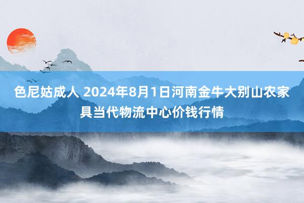 色尼姑成人 2024年8月1日河南金牛大别山农家具当代物流中心价钱行情