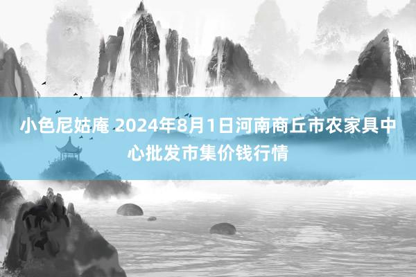 小色尼姑庵 2024年8月1日河南商丘市农家具中心批发市集价钱行情