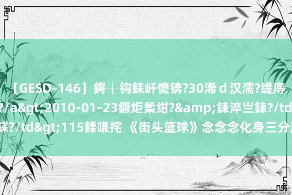 【GESD-146】鍔╁钩銇屽懡锛?30浠ｄ汉濡?缇庤倝銈傝笂銈?3浜?/a>2010-01-23鐝炬槧绀?&銇淬亗銇?/td>115鍒嗛挓 《街头篮球》念念念化身三分魔 复仇黑马称霸武汉