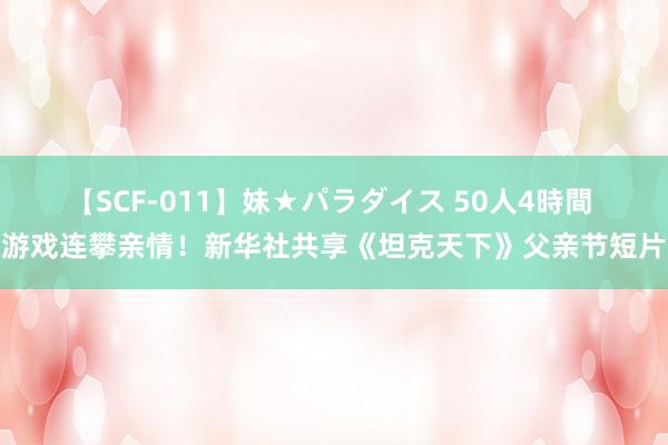 【SCF-011】妹★パラダイス 50人4時間 游戏连攀亲情！新华社共享《坦克天下》父亲节短片