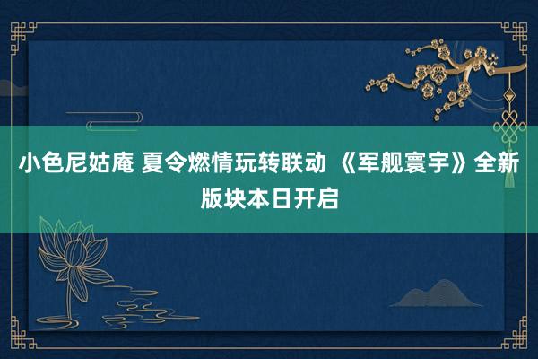 小色尼姑庵 夏令燃情玩转联动 《军舰寰宇》全新版块本日开启