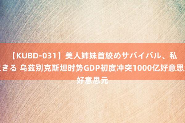 【KUBD-031】美人姉妹首絞めサバイバル、私生きる 乌兹别克斯坦时势GDP初度冲突1000亿好意思元