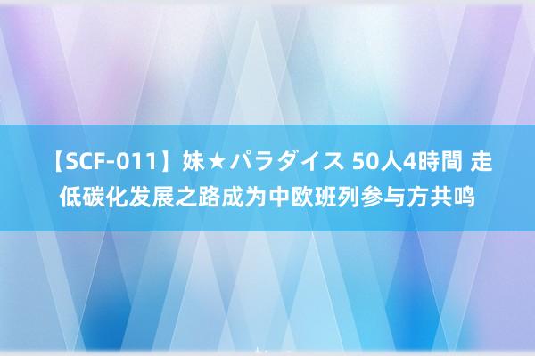 【SCF-011】妹★パラダイス 50人4時間 走低碳化发展之路成为中欧班列参与方共鸣