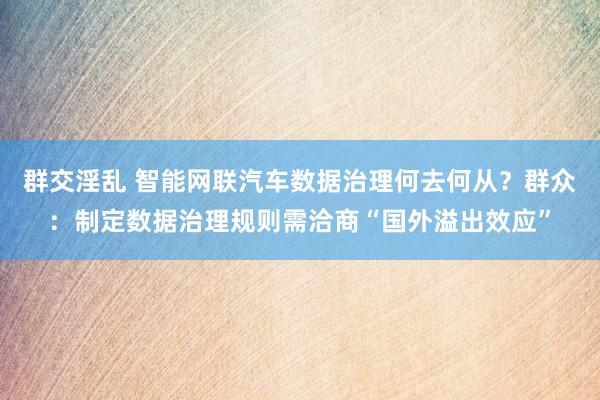 群交淫乱 智能网联汽车数据治理何去何从？群众：制定数据治理规则需洽商“国外溢出效应”