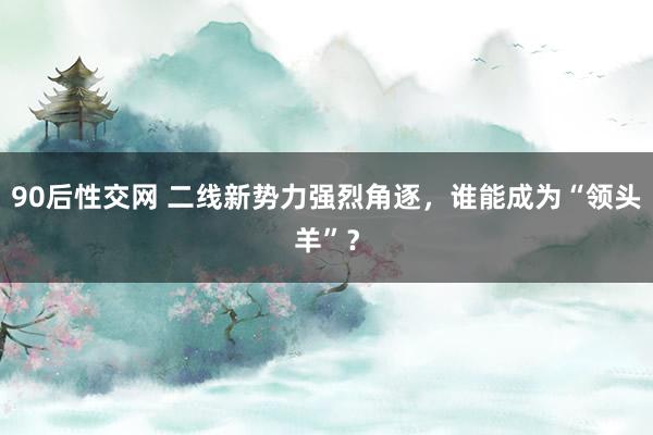 90后性交网 二线新势力强烈角逐，谁能成为“领头羊”？