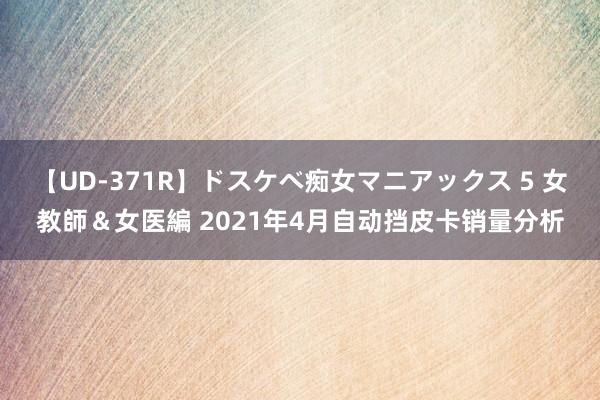 【UD-371R】ドスケベ痴女マニアックス 5 女教師＆女医編 2021年4月自动挡皮卡销量分析