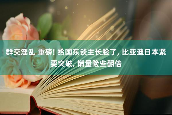 群交淫乱 重磅! 给国东谈主长脸了， 比亚迪日本紧要突破， 销量险些翻倍