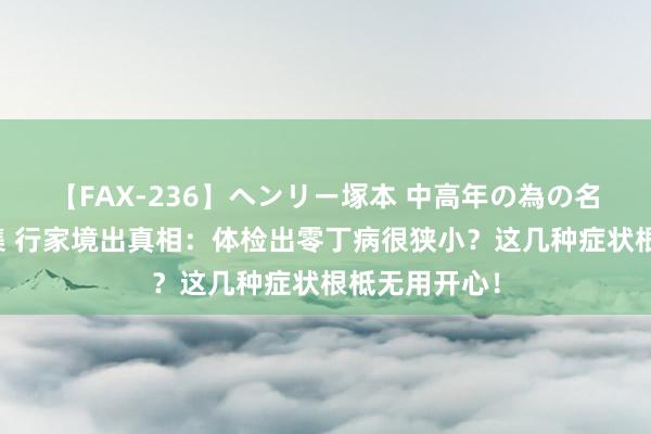 【FAX-236】ヘンリー塚本 中高年の為の名作裏ビデオ集 行家境出真相：体检出零丁病很狭小？这几种症状根柢无用开心！