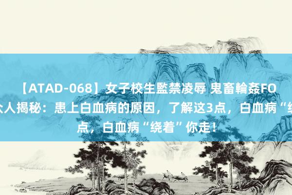 【ATAD-068】女子校生監禁凌辱 鬼畜輪姦FOREVER2 众人揭秘：患上白血病的原因，了解这3点，白血病“绕着”你走！