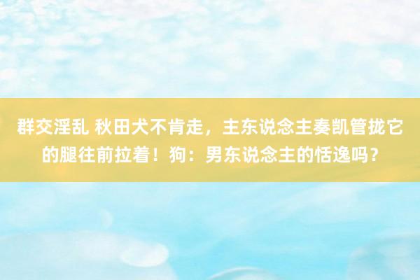 群交淫乱 秋田犬不肯走，主东说念主奏凯管拢它的腿往前拉着！狗：男东说念主的恬逸吗？