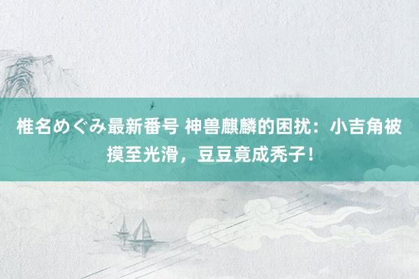 椎名めぐみ最新番号 神兽麒麟的困扰：小吉角被摸至光滑，豆豆竟成秃子！