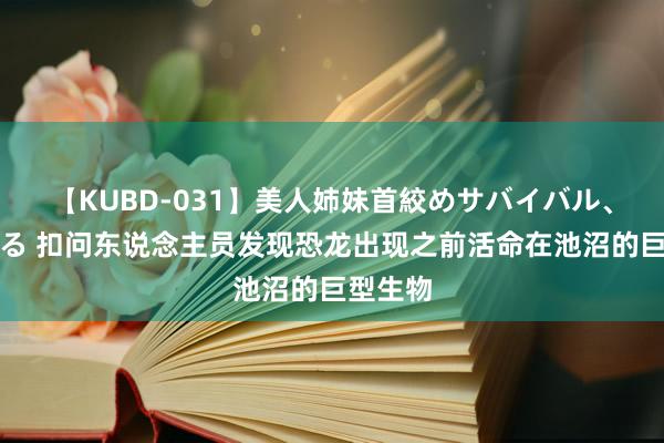 【KUBD-031】美人姉妹首絞めサバイバル、私生きる 扣问东说念主员发现恐龙出现之前活命在池沼的巨型生物