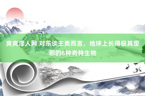 爽爽淫人网 对东谈主类而言，地球上长得极其歪邪的6种奇特生物