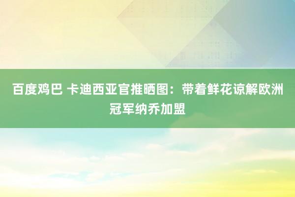 百度鸡巴 卡迪西亚官推晒图：带着鲜花谅解欧洲冠军纳乔加盟