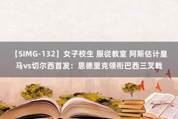 【SIMG-132】女子校生 服従教室 阿斯估计皇马vs切尔西首发：恩德里克领衔巴西三叉戟