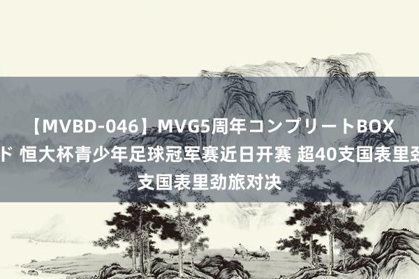 【MVBD-046】MVG5周年コンプリートBOX ゴールド 恒大杯青少年足球冠军赛近日开赛 超40支国表里劲旅对决