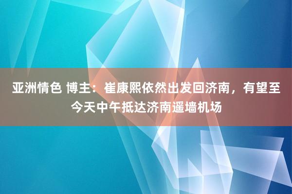 亚洲情色 博主：崔康熙依然出发回济南，有望至今天中午抵达济南遥墙机场