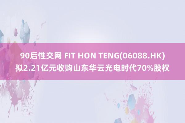 90后性交网 FIT HON TENG(06088.HK)拟2.21亿元收购山东华云光电时代70%股权