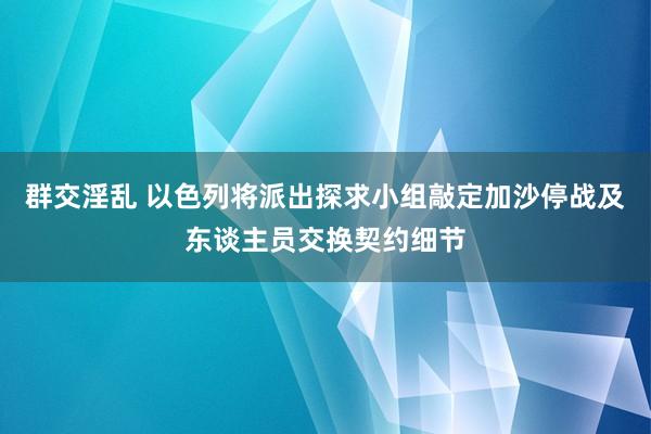 群交淫乱 以色列将派出探求小组敲定加沙停战及东谈主员交换契约细节