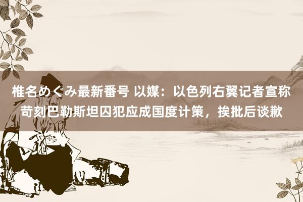 椎名めぐみ最新番号 以媒：以色列右翼记者宣称苛刻巴勒斯坦囚犯应成国度计策，挨批后谈歉