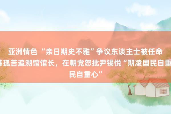 亚洲情色 “亲日期史不雅”争议东谈主士被任命为韩孤苦追溯馆馆长，在朝党怒批尹锡悦“期凌国民自重心”