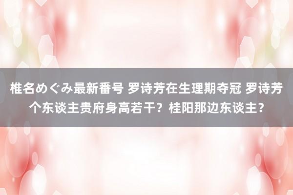 椎名めぐみ最新番号 罗诗芳在生理期夺冠 罗诗芳个东谈主贵府身高若干？桂阳那边东谈主？