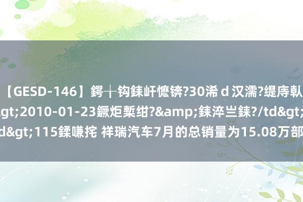 【GESD-146】鍔╁钩銇屽懡锛?30浠ｄ汉濡?缇庤倝銈傝笂銈?3浜?/a>2010-01-23鐝炬槧绀?&銇淬亗銇?/td>115鍒嗛挓 祥瑞汽车7月的总销量为15.08万部汽车 同比增长约13%