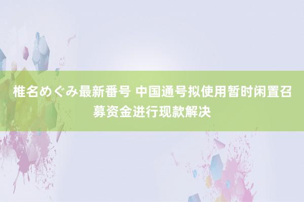 椎名めぐみ最新番号 中国通号拟使用暂时闲置召募资金进行现款解决