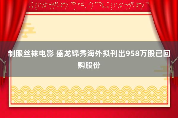 制服丝袜电影 盛龙锦秀海外拟刊出958万股已回购股份