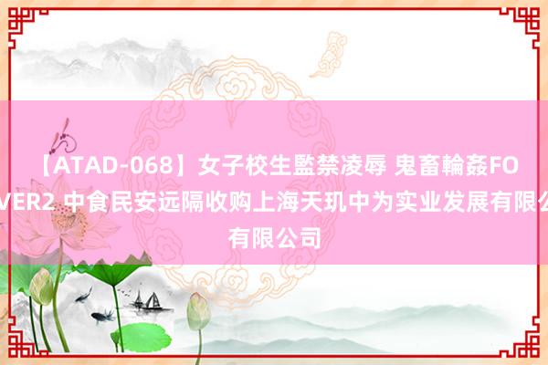 【ATAD-068】女子校生監禁凌辱 鬼畜輪姦FOREVER2 中食民安远隔收购上海天玑中为实业发展有限公司