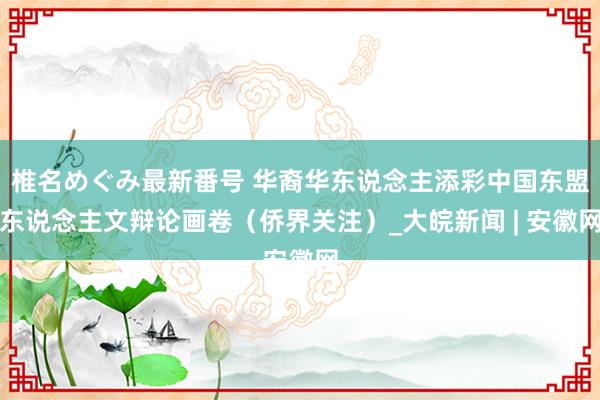 椎名めぐみ最新番号 华裔华东说念主添彩中国东盟东说念主文辩论画卷（侨界关注）_大皖新闻 | 安徽网