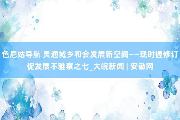 色尼姑导航 灵通城乡和会发展新空间——现时握修订促发展不雅察之七_大皖新闻 | 安徽网