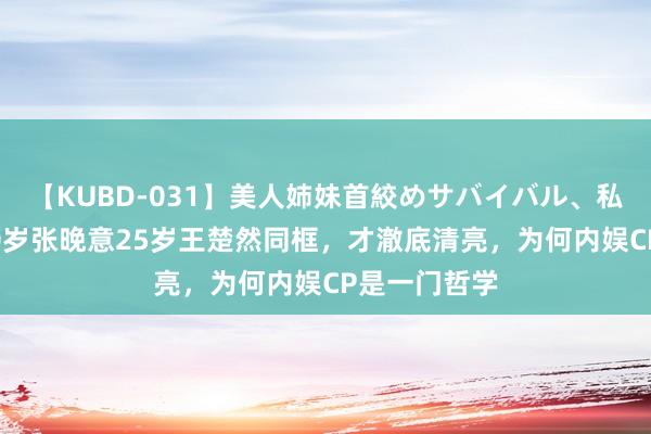 【KUBD-031】美人姉妹首絞めサバイバル、私生きる 看30岁张晚意25岁王楚然同框，才澈底清亮，为何内娱CP是一门哲学