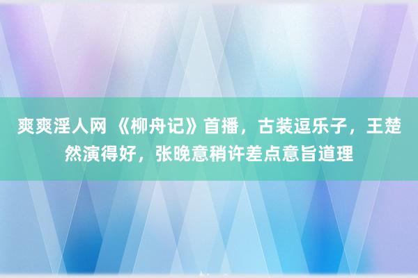 爽爽淫人网 《柳舟记》首播，古装逗乐子，王楚然演得好，张晚意稍许差点意旨道理