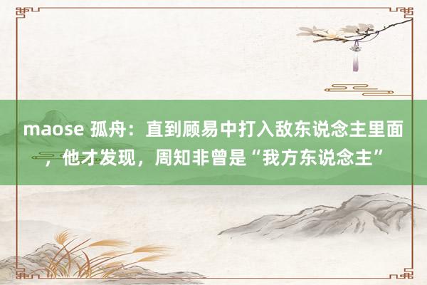 maose 孤舟：直到顾易中打入敌东说念主里面，他才发现，周知非曾是“我方东说念主”