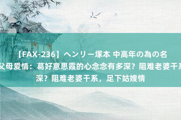 【FAX-236】ヘンリー塚本 中高年の為の名作裏ビデオ集 父母爱情：葛好意思霞的心念念有多深？阻难老婆干系，足下姑嫂情