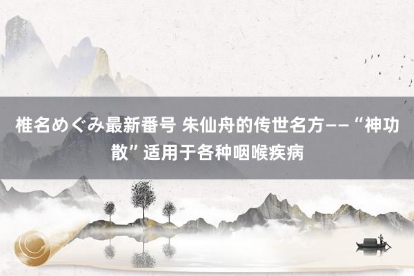 椎名めぐみ最新番号 朱仙舟的传世名方――“神功散”适用于各种咽喉疾病