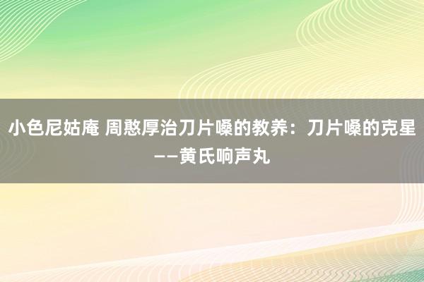 小色尼姑庵 周憨厚治刀片嗓的教养：刀片嗓的克星——黄氏响声丸