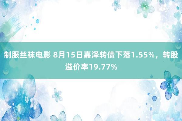 制服丝袜电影 8月15日嘉泽转债下落1.55%，转股溢价率19.77%