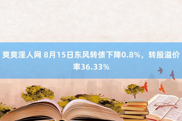 爽爽淫人网 8月15日东风转债下降0.8%，转股溢价率36.33%