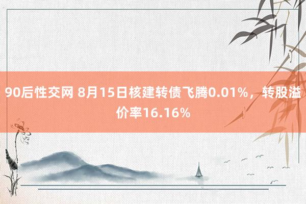 90后性交网 8月15日核建转债飞腾0.01%，转股溢价率16.16%