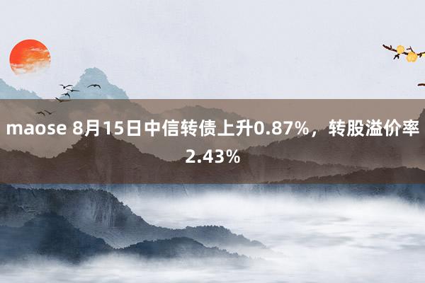 maose 8月15日中信转债上升0.87%，转股溢价率2.43%