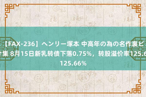 【FAX-236】ヘンリー塚本 中高年の為の名作裏ビデオ集 8月15日新乳转债下落0.75%，转股溢价率125.66%